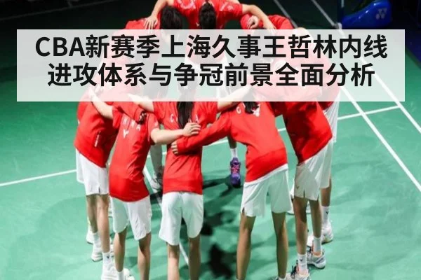 CBA新赛季上海久事王哲林内线进攻体系与争冠前景全面分析