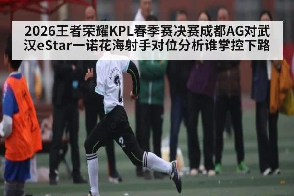 2026王者荣耀KPL春季赛决赛成都AG对武汉eStar一诺花海射手对位分析谁掌控下路