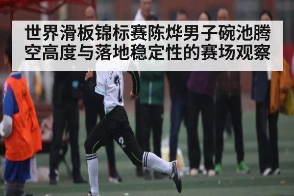 世界滑板锦标赛陈烨男子碗池腾空高度与落地稳定性的赛场观察